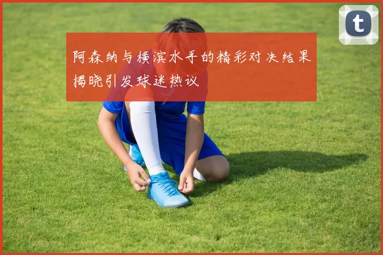 阿森纳与横滨水手的精彩对决结果揭晓引发球迷热议