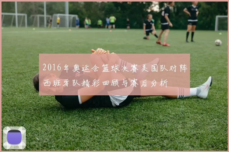 2016年奥运会篮球决赛美国队对阵西班牙队精彩回顾与赛后分析