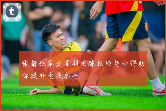 张静独家分享羽毛球技巧与心得助你提升竞技水平