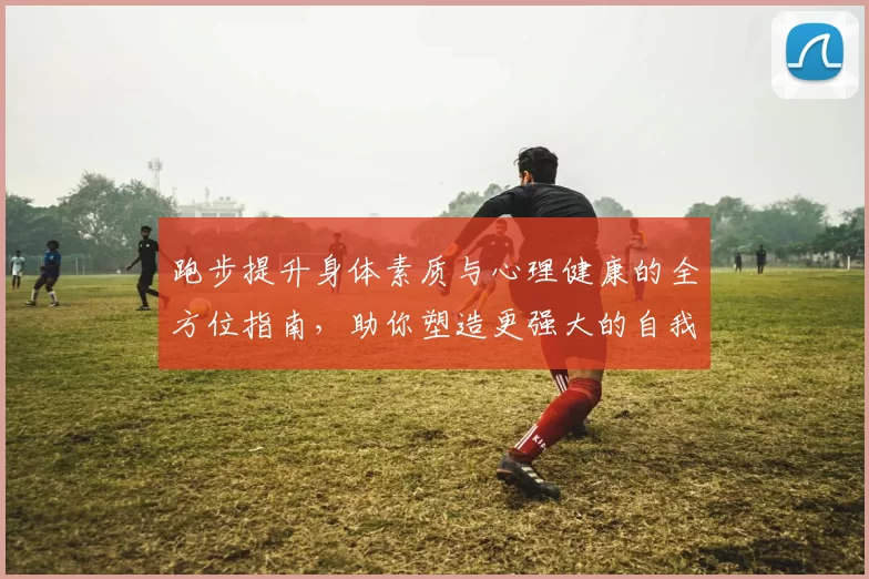 跑步提升身体素质与心理健康的全方位指南，助你塑造更强大的自我