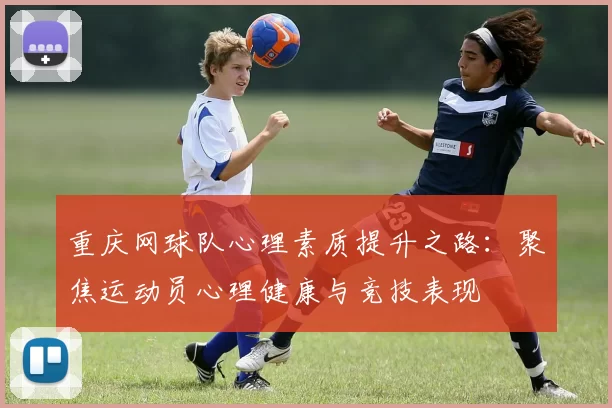 重庆网球队心理素质提升之路：聚焦运动员心理健康与竞技表现