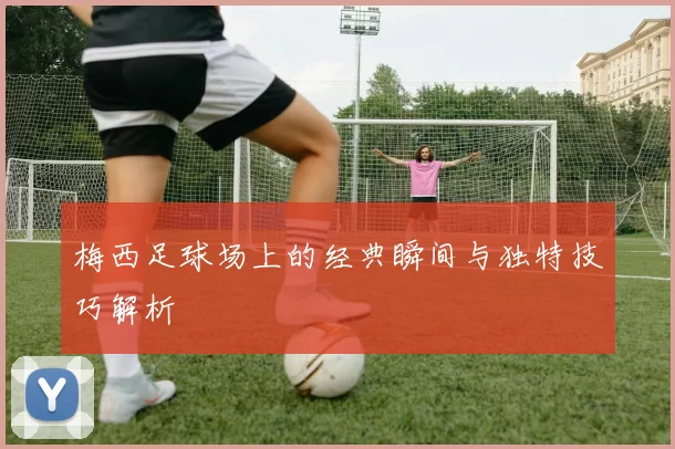 梅西足球场上的经典瞬间与独特技巧解析