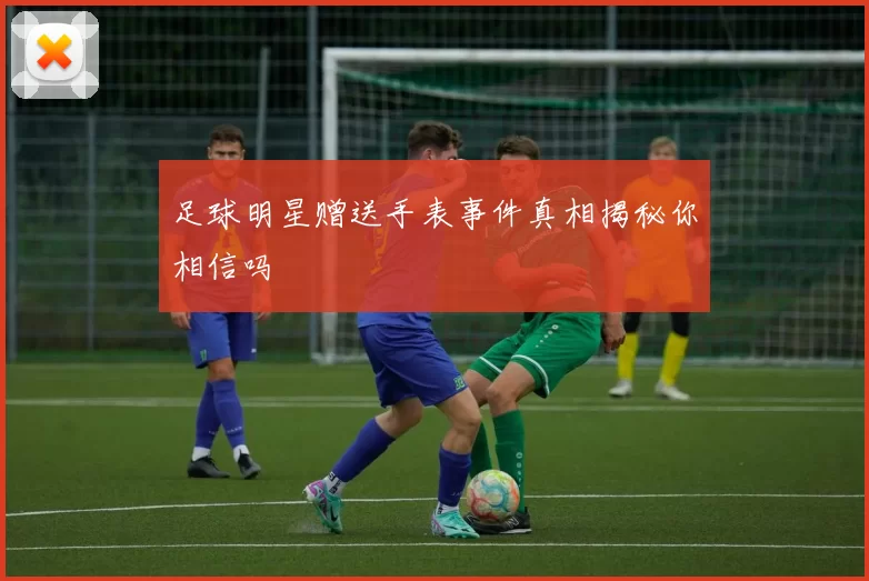 足球明星赠送手表事件真相揭秘你相信吗