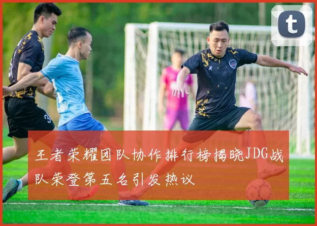 王者荣耀团队协作排行榜揭晓JDG战队荣登第五名引发热议