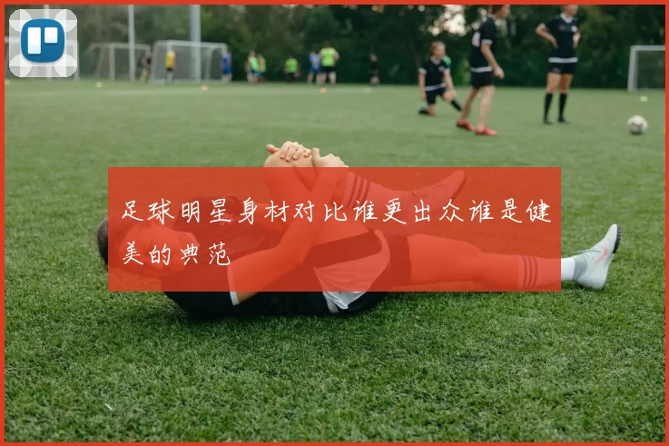 足球明星身材对比谁更出众谁是健美的典范