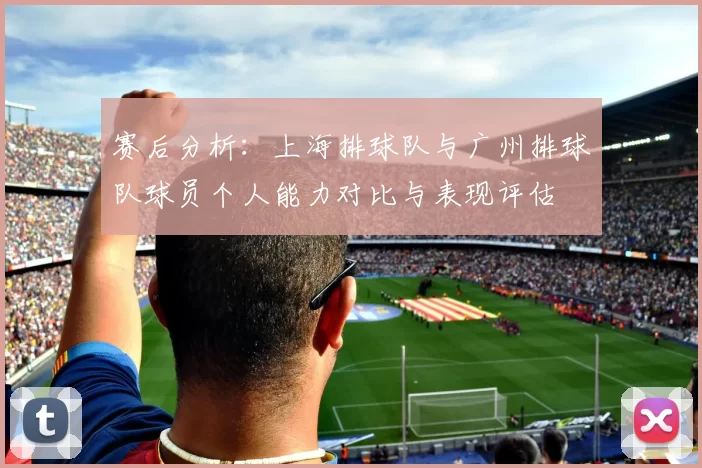 赛后分析：上海排球队与广州排球队球员个人能力对比与表现评估