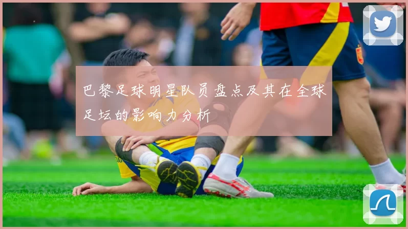巴黎足球明星队员盘点及其在全球足坛的影响力分析