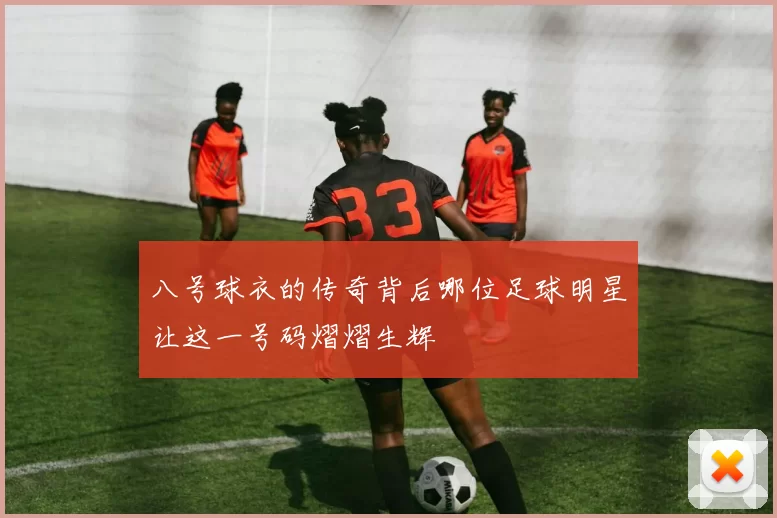 八号球衣的传奇背后哪位足球明星让这一号码熠熠生辉