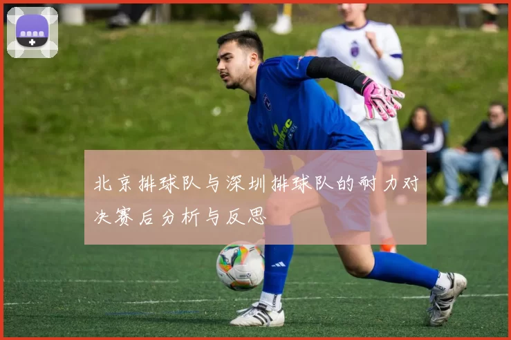北京排球队与深圳排球队的耐力对决赛后分析与反思