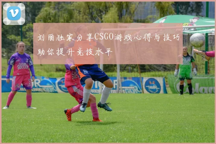 刘丽独家分享CSGO游戏心得与技巧助你提升竞技水平