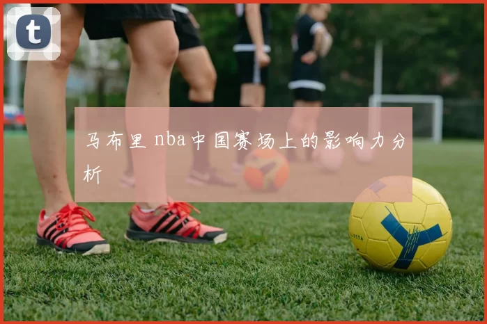 马布里 nba中国赛场上的影响力分析