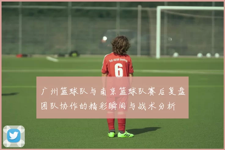 广州篮球队与南京篮球队赛后复盘团队协作的精彩瞬间与战术分析